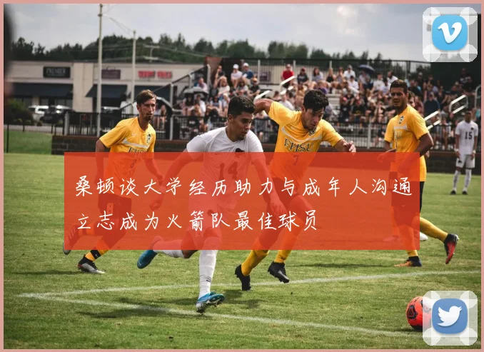 桑顿谈大学经历助力与成年人沟通立志成为火箭队最佳球员