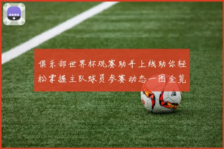 俱乐部世界杯观赛助手上线助你轻松掌握主队球员参赛动态一图全览
