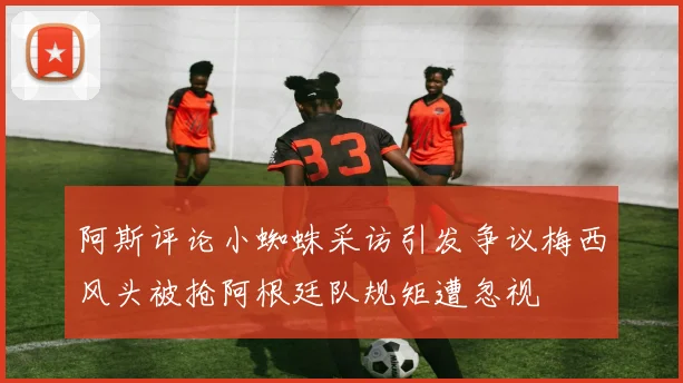 阿斯评论小蜘蛛采访引发争议梅西风头被抢阿根廷队规矩遭忽视