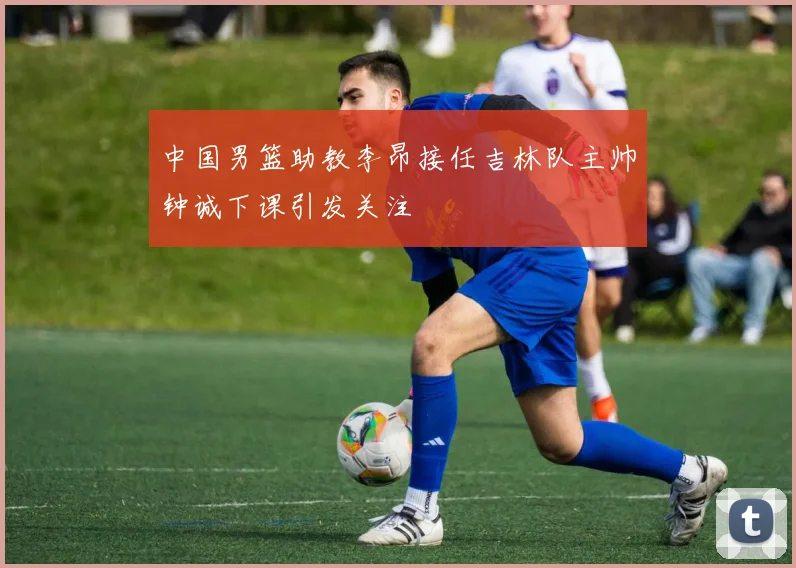 中国男篮助教李昂接任吉林队主帅钟诚下课引发关注