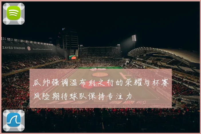 瓜帅强调温布利之行的荣耀与杯赛风险期待球队保持专注力