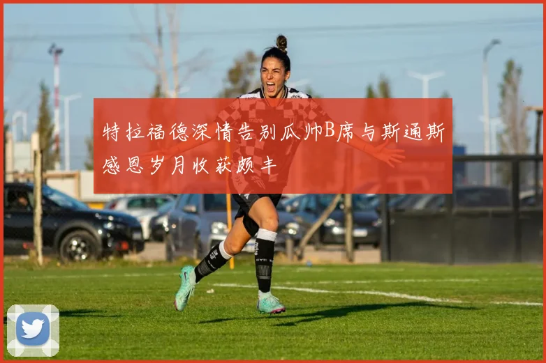 特拉福德深情告别瓜帅B席与斯通斯感恩岁月收获颇丰