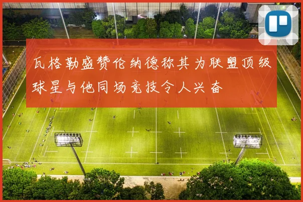 瓦格勒盛赞伦纳德称其为联盟顶级球星与他同场竞技令人兴奋