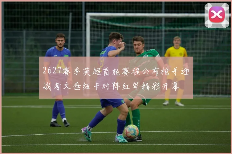 2627赛季英超首轮赛程公布枪手迎战考文垂纽卡对阵红军精彩开幕