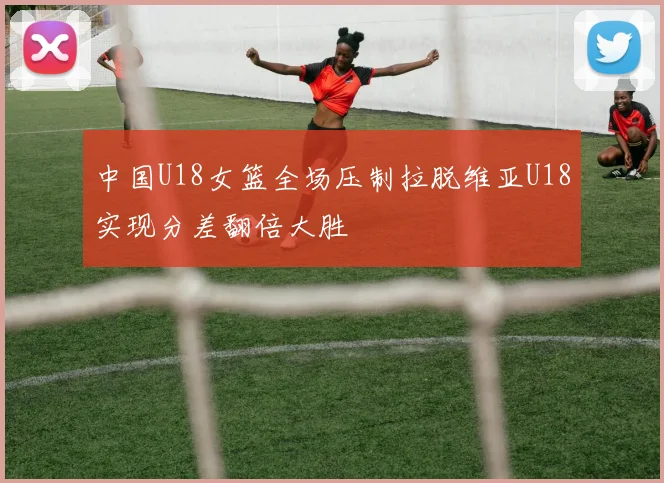 中国U18女篮全场压制拉脱维亚U18实现分差翻倍大胜