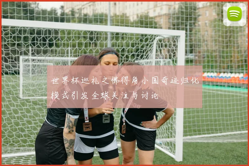 世界杯巡礼之佛得角小国奇迹归化模式引发全球关注与讨论