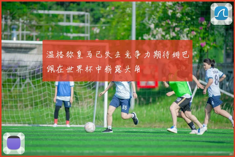 温格称皇马已失去竞争力期待姆巴佩在世界杯中崭露头角