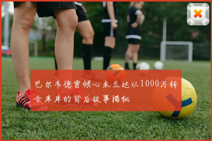 巴尔韦德曾倾心米兰达以1000万转会库库的背后故事揭秘