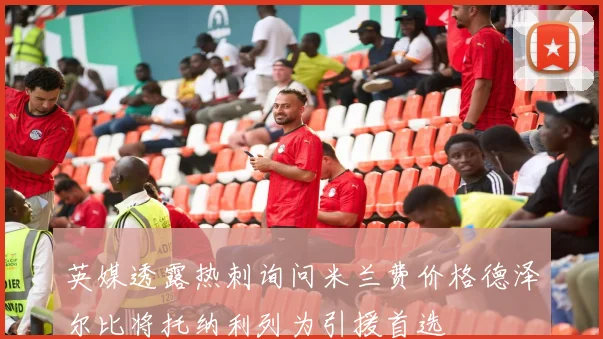 英媒透露热刺询问米兰费价格德泽尔比将托纳利列为引援首选