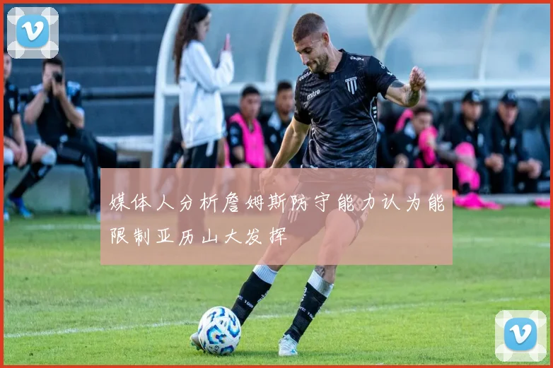 媒体人分析詹姆斯防守能力认为能限制亚历山大发挥
