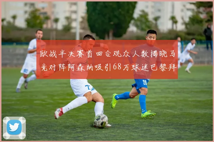 欧战半决赛首回合观众人数揭晓马竞对阵阿森纳吸引68万球迷巴黎拜仁紧随其后