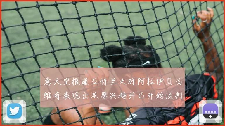 意天空报道亚特兰大对阿拉伊贝戈维奇表现出浓厚兴趣并已开始谈判
