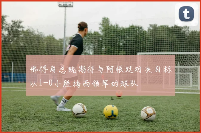 佛得角总统期待与阿根廷对决目标以1-0小胜梅西领军的球队
