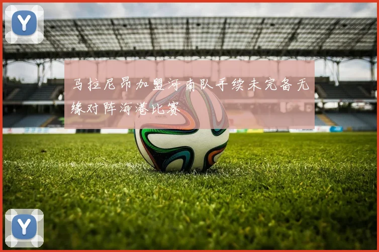 马拉尼昂加盟河南队手续未完备无缘对阵海港比赛