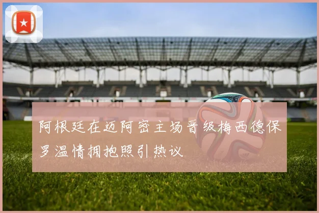 阿根廷在迈阿密主场晋级梅西德保罗温情拥抱照引热议