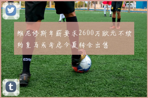 维尼修斯年薪要求2600万欧元不续约皇马或考虑今夏转会出售