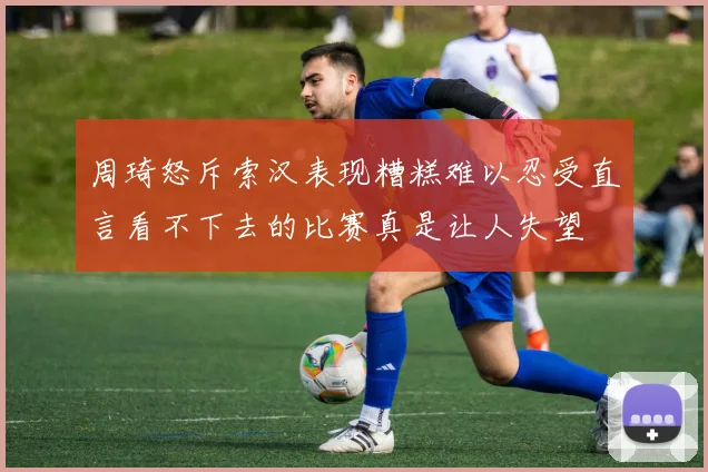 周琦怒斥索汉表现糟糕难以忍受直言看不下去的比赛真是让人失望