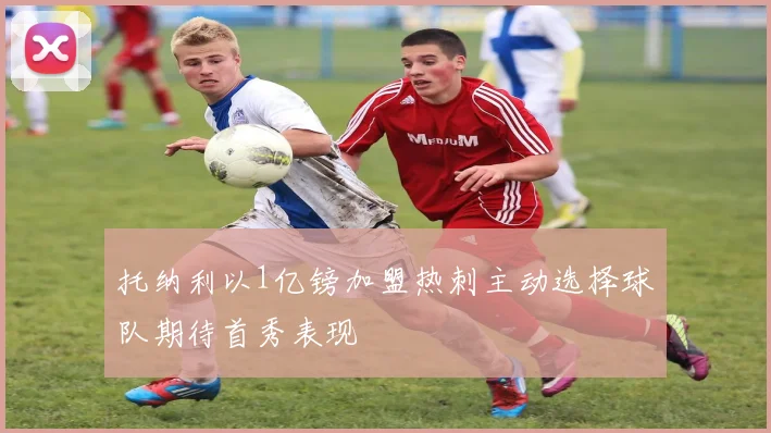 托纳利以1亿镑加盟热刺主动选择球队期待首秀表现